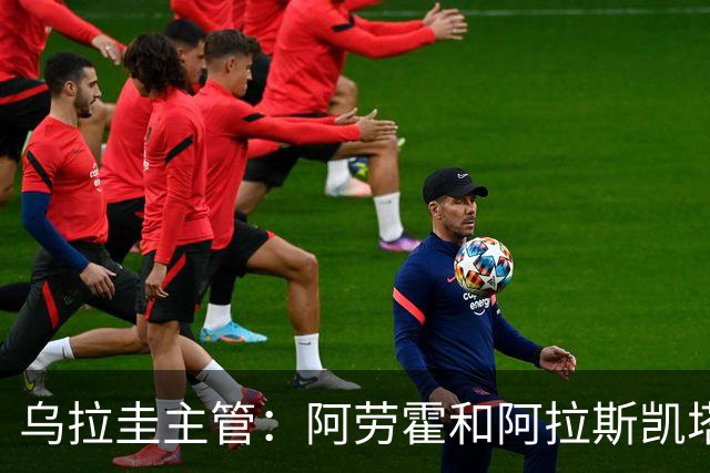 乌拉圭主管：阿劳霍和阿拉斯凯塔好转 吉梅内斯有望赶上首战