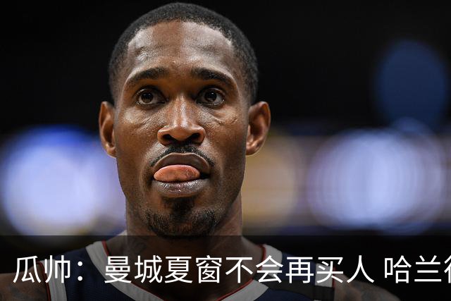 瓜帅：曼城夏窗不会再买人 哈兰德替补已在阵中